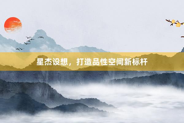 星杰设想，打造品性空间新标杆