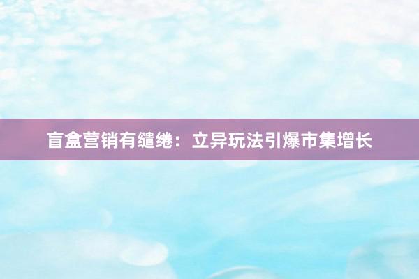 盲盒营销有缱绻：立异玩法引爆市集增长